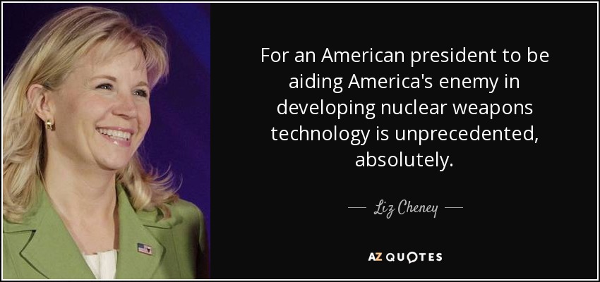 For an American president to be aiding America's enemy in developing nuclear weapons technology is unprecedented, absolutely. - Liz Cheney