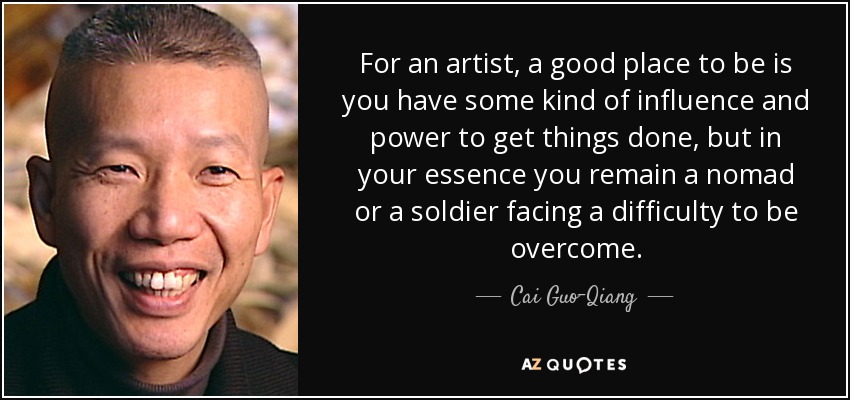 For an artist, a good place to be is you have some kind of influence and power to get things done, but in your essence you remain a nomad or a soldier facing a difficulty to be overcome. - Cai Guo-Qiang