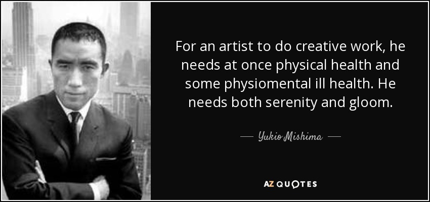 For an artist to do creative work, he needs at once physical health and some physiomental ill health. He needs both serenity and gloom. - Yukio Mishima