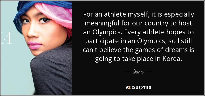 For an athlete myself, it is especially meaningful for our country to host an Olympics. Every athlete hopes to participate in an Olympics, so I still can't believe the games of dreams is going to take place in Korea. - Yuna