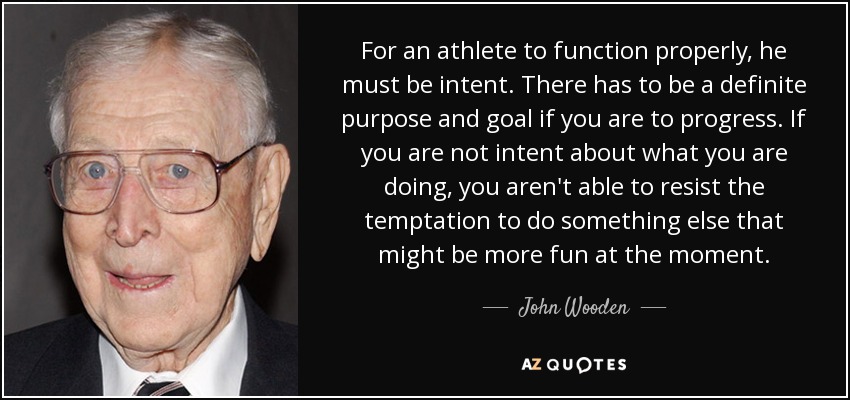 For an athlete to function properly, he must be intent. There has to be a definite purpose and goal if you are to progress. If you are not intent about what you are doing, you aren't able to resist the temptation to do something else that might be more fun at the moment. - John Wooden