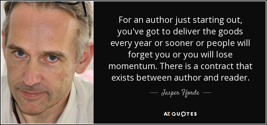 For an author just starting out, you've got to deliver the goods every year or sooner or people will forget you or you will lose momentum. There is a contract that exists between author and reader. - Jasper Fforde