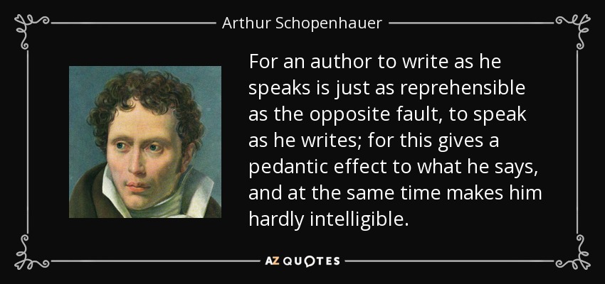 For an author to write as he speaks is just as reprehensible as the opposite fault, to speak as he writes; for this gives a pedantic effect to what he says, and at the same time makes him hardly intelligible. - Arthur Schopenhauer