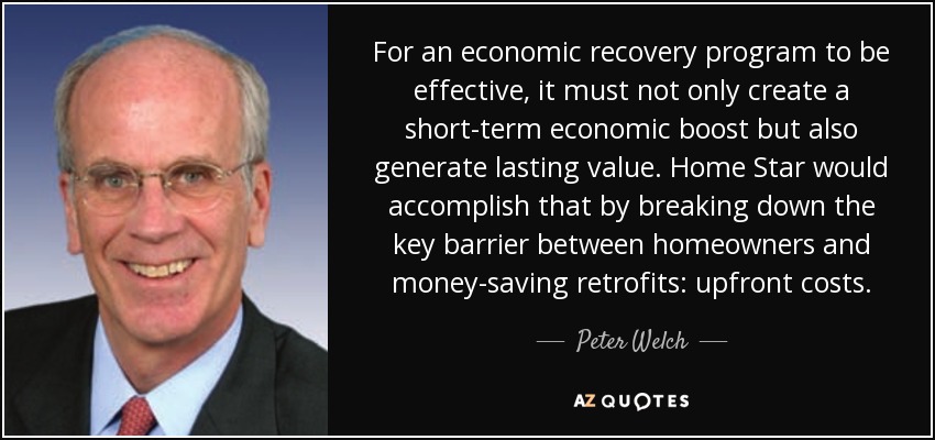 For an economic recovery program to be effective, it must not only create a short-term economic boost but also generate lasting value. Home Star would accomplish that by breaking down the key barrier between homeowners and money-saving retrofits: upfront costs. - Peter Welch