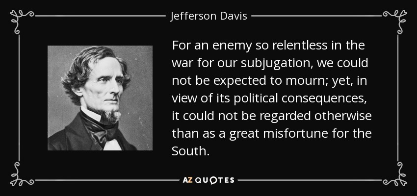 For an enemy so relentless in the war for our subjugation, we could not be expected to mourn; yet, in view of its political consequences, it could not be regarded otherwise than as a great misfortune for the South. - Jefferson Davis