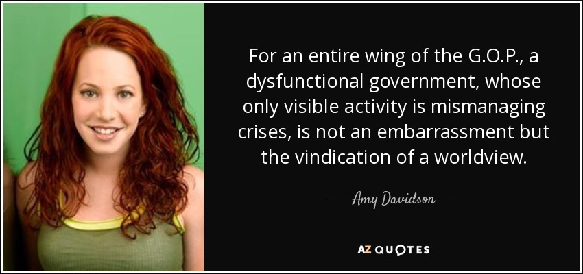 For an entire wing of the G.O.P., a dysfunctional government, whose only visible activity is mismanaging crises, is not an embarrassment but the vindication of a worldview. - Amy Davidson