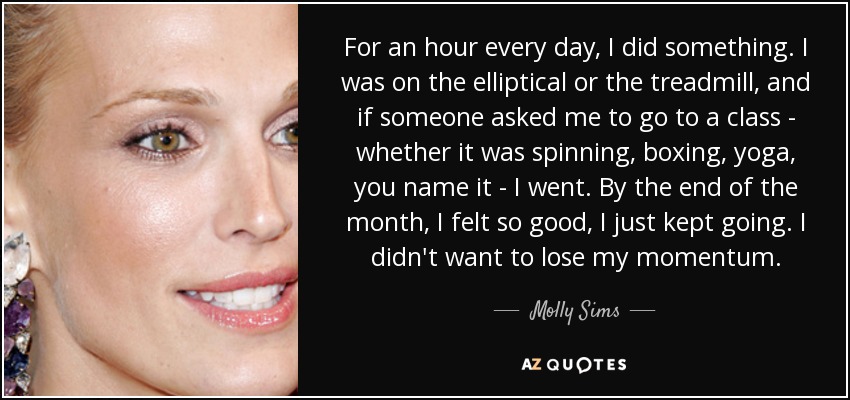 For an hour every day, I did something. I was on the elliptical or the treadmill, and if someone asked me to go to a class - whether it was spinning, boxing, yoga, you name it - I went. By the end of the month, I felt so good, I just kept going. I didn't want to lose my momentum. - Molly Sims