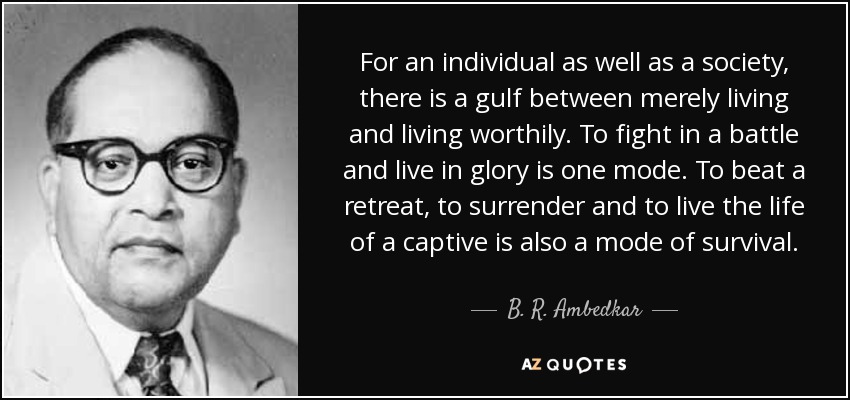 For an individual as well as a society, there is a gulf between merely living and living worthily. To fight in a battle and live in glory is one mode. To beat a retreat, to surrender and to live the life of a captive is also a mode of survival. - B. R. Ambedkar