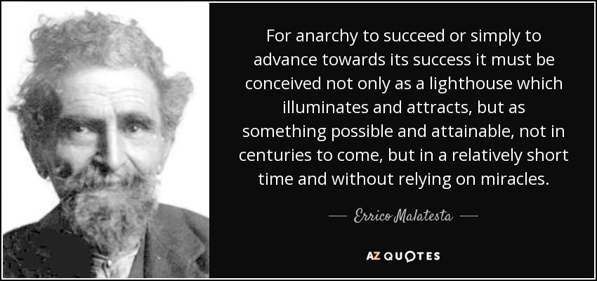 For anarchy to succeed or simply to advance towards its success it must be conceived not only as a lighthouse which illuminates and attracts, but as something possible and attainable, not in centuries to come, but in a relatively short time and without relying on miracles. - Errico Malatesta