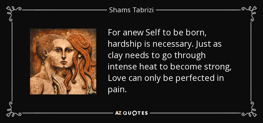 For anew Self to be born, hardship is necessary. Just as clay needs to go through intense heat to become strong, Love can only be perfected in pain. - Shams Tabrizi