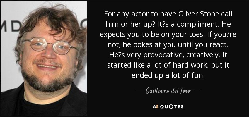 For any actor to have Oliver Stone call him or her up Its a compliment. He expects you to be on your toes. If youre not, he pokes at you until you react. Hes very provocative, creatively. It started like a lot of hard work, but it ended up a lot of fun. - Guillermo del Toro