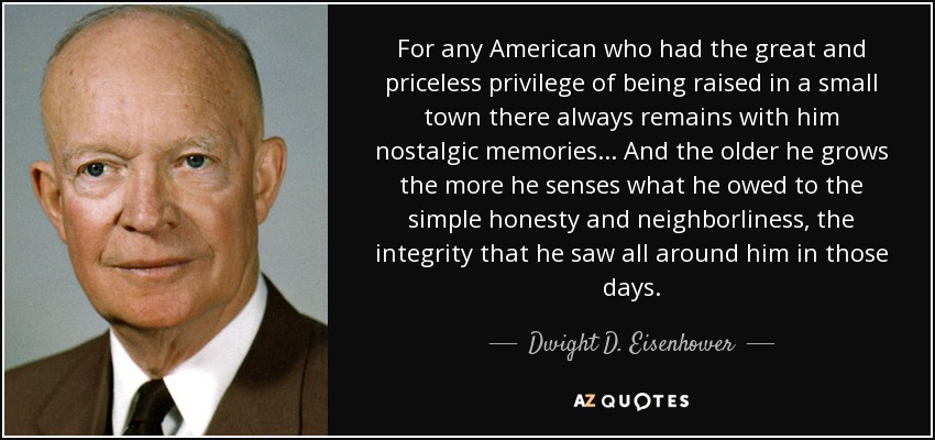 For any American who had the great and priceless privilege of being raised in a small town there always remains with him nostalgic memories... And the older he grows the more he senses what he owed to the simple honesty and neighborliness, the integrity that he saw all around him in those days. - Dwight D. Eisenhower
