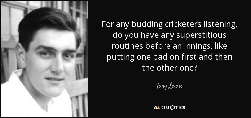 For any budding cricketers listening, do you have any superstitious routines before an innings, like putting one pad on first and then the other one? - Tony Lewis