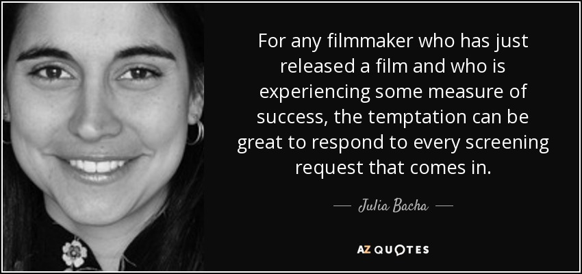 For any filmmaker who has just released a film and who is experiencing some measure of success, the temptation can be great to respond to every screening request that comes in. - Julia Bacha