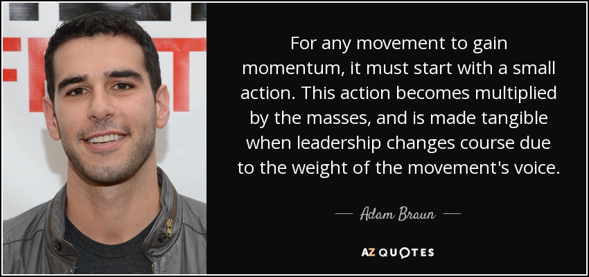 For any movement to gain momentum, it must start with a small action. This action becomes multiplied by the masses, and is made tangible when leadership changes course due to the weight of the movement's voice. - Adam Braun