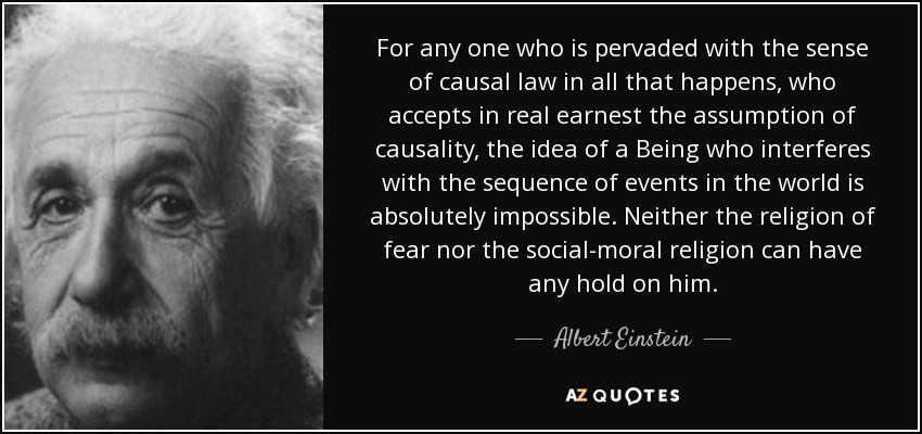For any one who is pervaded with the sense of causal law in all that happens, who accepts in real earnest the assumption of causality, the idea of a Being who interferes with the sequence of events in the world is absolutely impossible. Neither the religion of fear nor the social-moral religion can have any hold on him. - Albert Einstein