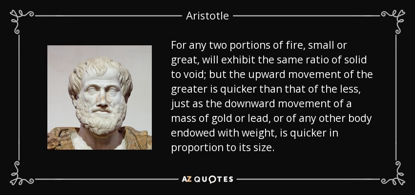 For any two portions of fire, small or great, will exhibit the same ratio of solid to void; but the upward movement of the greater is quicker than that of the less, just as the downward movement of a mass of gold or lead, or of any other body endowed with weight, is quicker in proportion to its size. - Aristotle