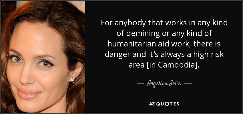For anybody that works in any kind of demining or any kind of humanitarian aid work, there is danger and it's always a high-risk area [in Cambodia]. - Angelina Jolie