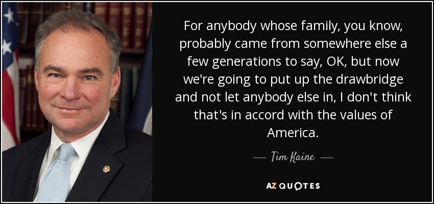 For anybody whose family, you know, probably came from somewhere else a few generations to say, OK, but now we're going to put up the drawbridge and not let anybody else in, I don't think that's in accord with the values of America. - Tim Kaine