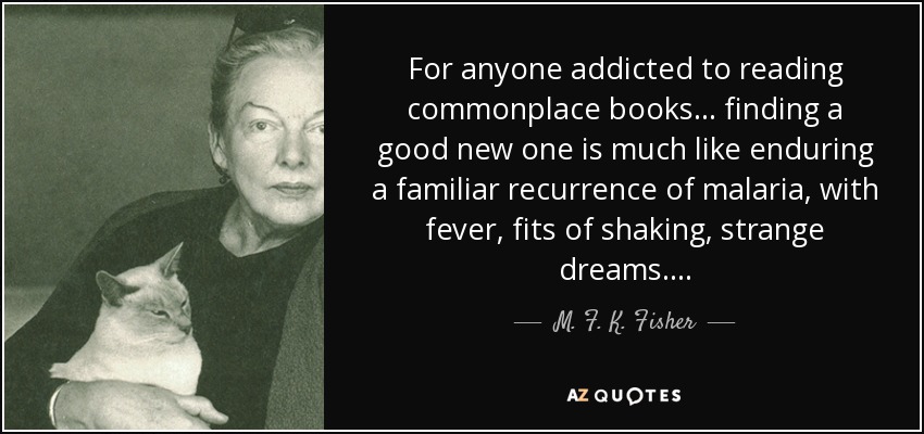 For anyone addicted to reading commonplace books . . . finding a good new one is much like enduring a familiar recurrence of malaria, with fever, fits of shaking, strange dreams . . . . - M. F. K. Fisher