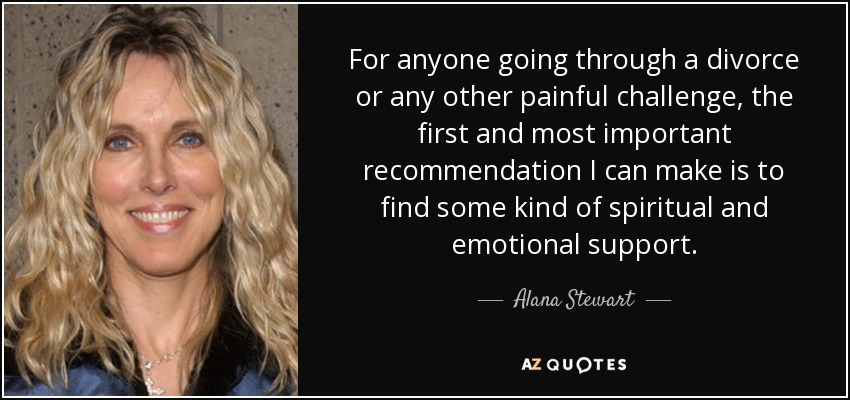 For anyone going through a divorce or any other painful challenge, the first and most important recommendation I can make is to find some kind of spiritual and emotional support. - Alana Stewart