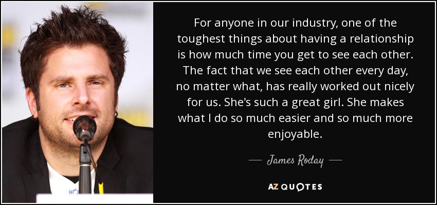 For anyone in our industry, one of the toughest things about having a relationship is how much time you get to see each other. The fact that we see each other every day, no matter what, has really worked out nicely for us. She's such a great girl. She makes what I do so much easier and so much more enjoyable. - James Roday