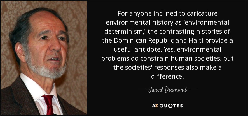 For anyone inclined to caricature environmental history as 'environmental determinism,' the contrasting histories of the Dominican Republic and Haiti provide a useful antidote. Yes, environmental problems do constrain human societies, but the societies' responses also make a difference. - Jared Diamond