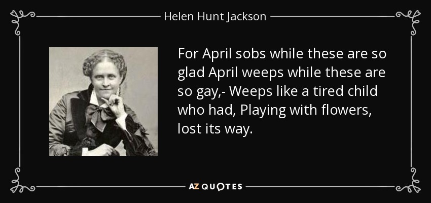 For April sobs while these are so glad April weeps while these are so gay,- Weeps like a tired child who had, Playing with flowers, lost its way. - Helen Hunt Jackson
