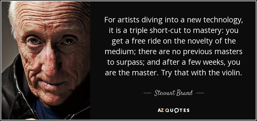 For artists diving into a new technology, it is a triple short-cut to mastery: you get a free ride on the novelty of the medium; there are no previous masters to surpass; and after a few weeks, you are the master. Try that with the violin. - Stewart Brand