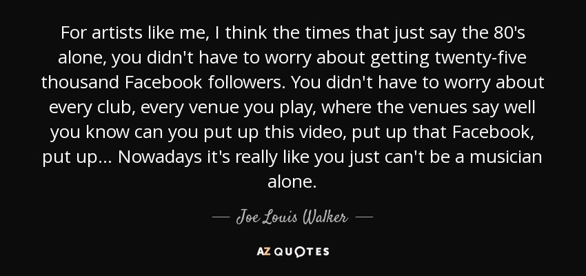 For artists like me, I think the times that just say the 80's alone, you didn't have to worry about getting twenty-five thousand Facebook followers. You didn't have to worry about every club, every venue you play, where the venues say well you know can you put up this video, put up that Facebook, put up... Nowadays it's really like you just can't be a musician alone. - Joe Louis Walker