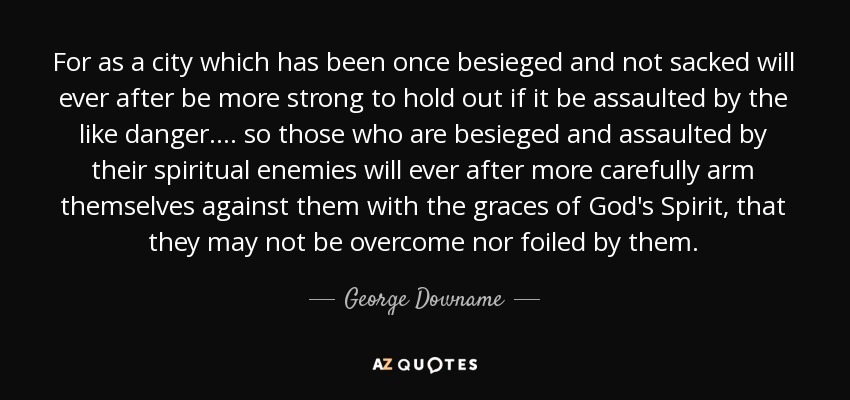 For as a city which has been once besieged and not sacked will ever after be more strong to hold out if it be assaulted by the like danger.... so those who are besieged and assaulted by their spiritual enemies will ever after more carefully arm themselves against them with the graces of God's Spirit, that they may not be overcome nor foiled by them. - George Downame