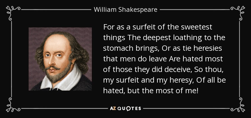 For as a surfeit of the sweetest things The deepest loathing to the stomach brings, Or as tie heresies that men do leave Are hated most of those they did deceive, So thou, my surfeit and my heresy, Of all be hated, but the most of me! - William Shakespeare