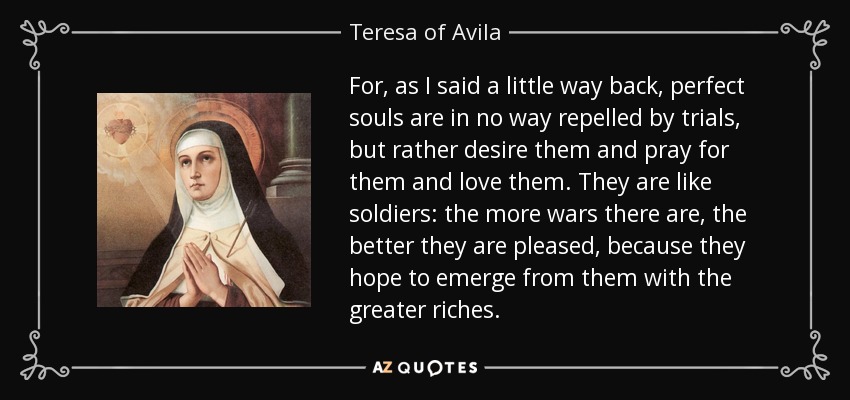 For, as I said a little way back, perfect souls are in no way repelled by trials, but rather desire them and pray for them and love them. They are like soldiers: the more wars there are, the better they are pleased, because they hope to emerge from them with the greater riches. - Teresa of Avila