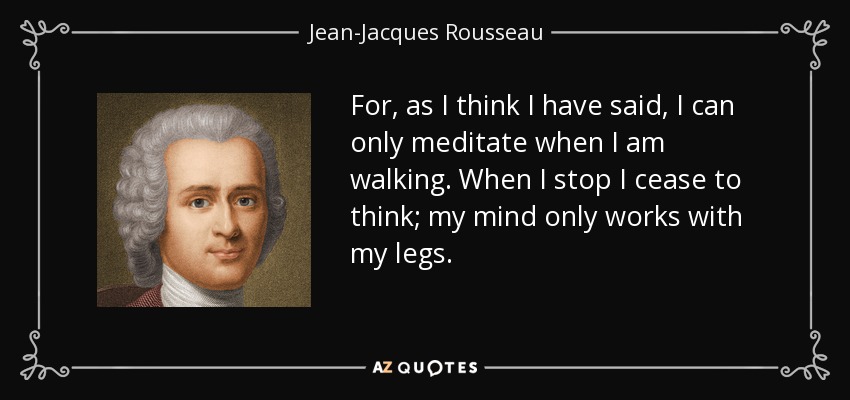 For, as I think I have said, I can only meditate when I am walking. When I stop I cease to think; my mind only works with my legs. - Jean-Jacques Rousseau