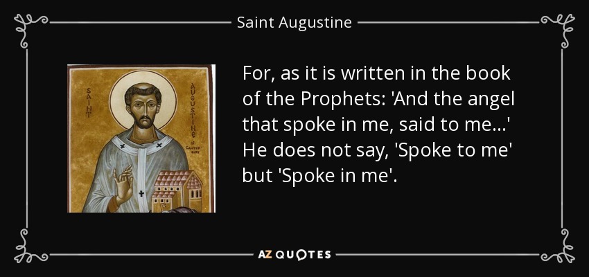 For, as it is written in the book of the Prophets: 'And the angel that spoke in me, said to me...' He does not say, 'Spoke to me' but 'Spoke in me'. - Saint Augustine