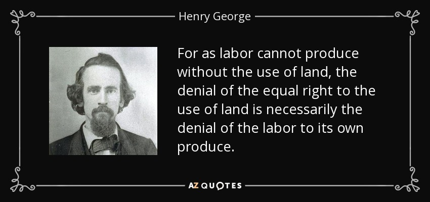 For as labor cannot produce without the use of land, the denial of the equal right to the use of land is necessarily the denial of the labor to its own produce. - Henry George