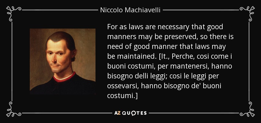 For as laws are necessary that good manners may be preserved, so there is need of good manner that laws may be maintained. [It., Perche, cosi come i buoni costumi, per mantenersi, hanno bisogno delli leggi; cosi le leggi per ossevarsi, hanno bisogno de' buoni costumi.] - Niccolo Machiavelli