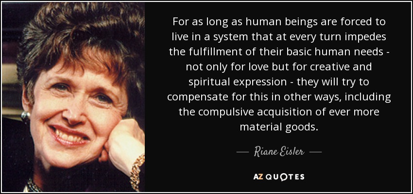 For as long as human beings are forced to live in a system that at every turn impedes the fulfillment of their basic human needs - not only for love but for creative and spiritual expression - they will try to compensate for this in other ways, including the compulsive acquisition of ever more material goods. - Riane Eisler