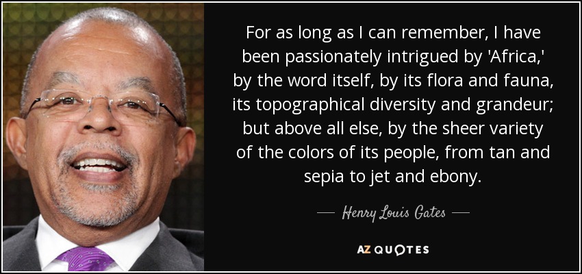 For as long as I can remember, I have been passionately intrigued by 'Africa,' by the word itself, by its flora and fauna, its topographical diversity and grandeur; but above all else, by the sheer variety of the colors of its people, from tan and sepia to jet and ebony. - Henry Louis Gates