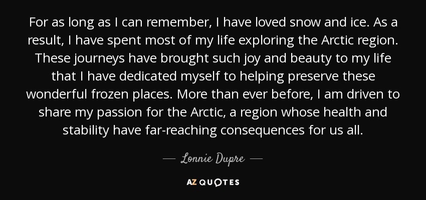 For as long as I can remember, I have loved snow and ice. As a result, I have spent most of my life exploring the Arctic region. These journeys have brought such joy and beauty to my life that I have dedicated myself to helping preserve these wonderful frozen places. More than ever before, I am driven to share my passion for the Arctic, a region whose health and stability have far-reaching consequences for us all. - Lonnie Dupre