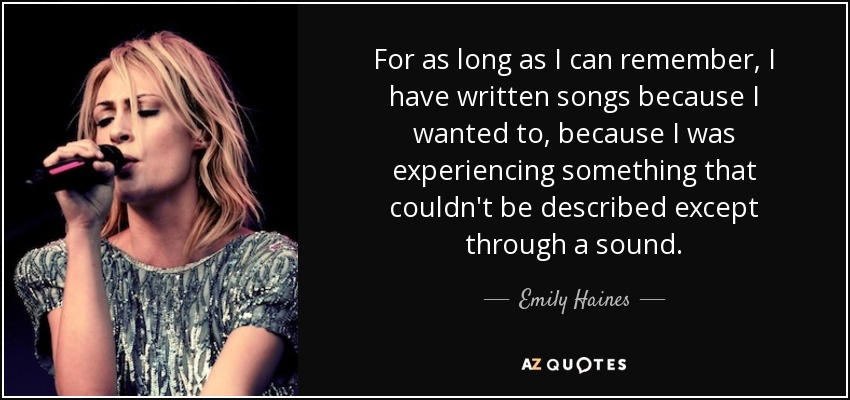 For as long as I can remember, I have written songs because I wanted to, because I was experiencing something that couldn't be described except through a sound. - Emily Haines