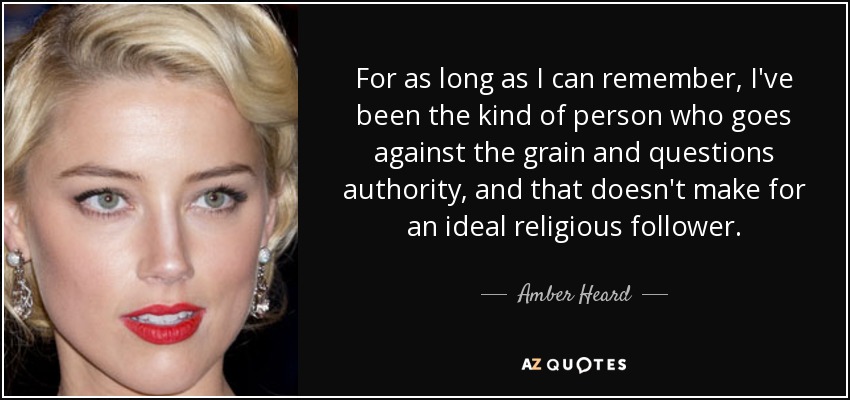 For as long as I can remember, I've been the kind of person who goes against the grain and questions authority, and that doesn't make for an ideal religious follower. - Amber Heard
