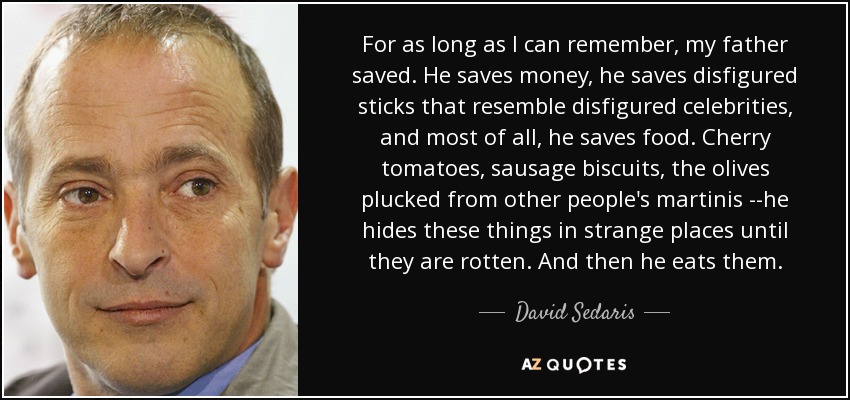 For as long as I can remember, my father saved. He saves money, he saves disfigured sticks that resemble disfigured celebrities, and most of all, he saves food. Cherry tomatoes, sausage biscuits, the olives plucked from other people's martinis --he hides these things in strange places until they are rotten. And then he eats them. - David Sedaris