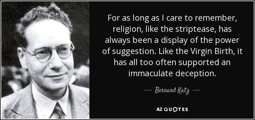 For as long as I care to remember, religion, like the striptease, has always been a display of the power of suggestion. Like the Virgin Birth, it has all too often supported an immaculate deception. - Bernard Katz
