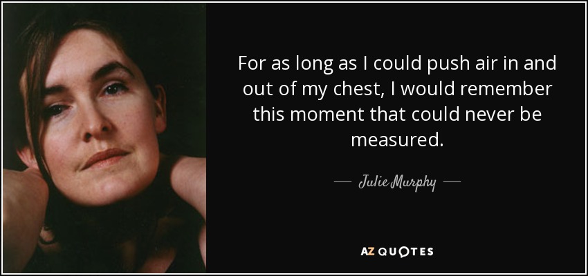 For as long as I could push air in and out of my chest, I would remember this moment that could never be measured. - Julie Murphy