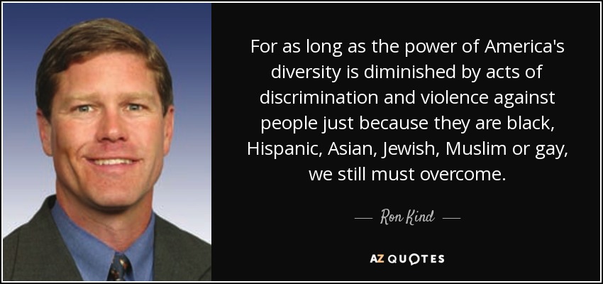 For as long as the power of America's diversity is diminished by acts of discrimination and violence against people just because they are black, Hispanic, Asian, Jewish, Muslim or gay, we still must overcome. - Ron Kind