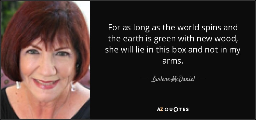 For as long as the world spins and the earth is green with new wood, she will lie in this box and not in my arms. - Lurlene McDaniel