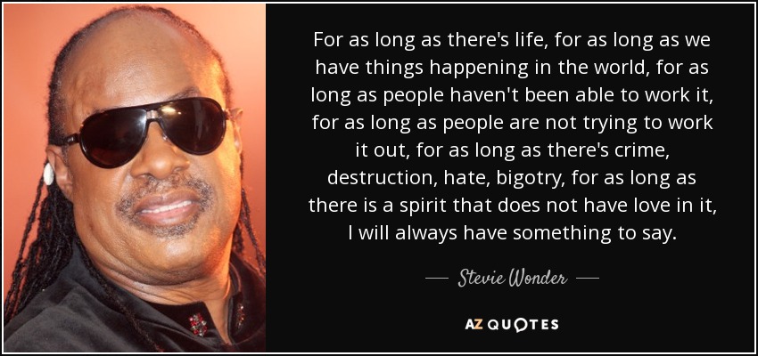 For as long as there's life, for as long as we have things happening in the world, for as long as people haven't been able to work it, for as long as people are not trying to work it out, for as long as there's crime, destruction, hate, bigotry, for as long as there is a spirit that does not have love in it, I will always have something to say. - Stevie Wonder