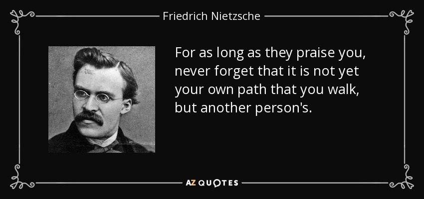 For as long as they praise you, never forget that it is not yet your own path that you walk, but another person's. - Friedrich Nietzsche