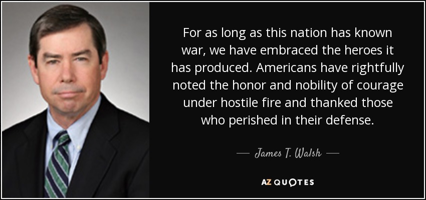 For as long as this nation has known war, we have embraced the heroes it has produced. Americans have rightfully noted the honor and nobility of courage under hostile fire and thanked those who perished in their defense. - James T. Walsh